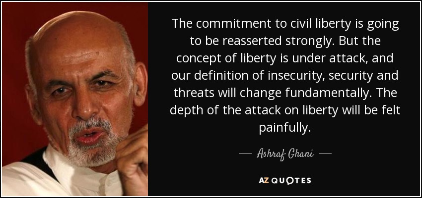 The commitment to civil liberty is going to be reasserted strongly. But the concept of liberty is under attack, and our definition of insecurity, security and threats will change fundamentally. The depth of the attack on liberty will be felt painfully. - Ashraf Ghani