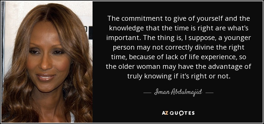 The commitment to give of yourself and the knowledge that the time is right are what's important. The thing is, I suppose, a younger person may not correctly divine the right time, because of lack of life experience, so the older woman may have the advantage of truly knowing if it's right or not. - Iman Abdulmajid