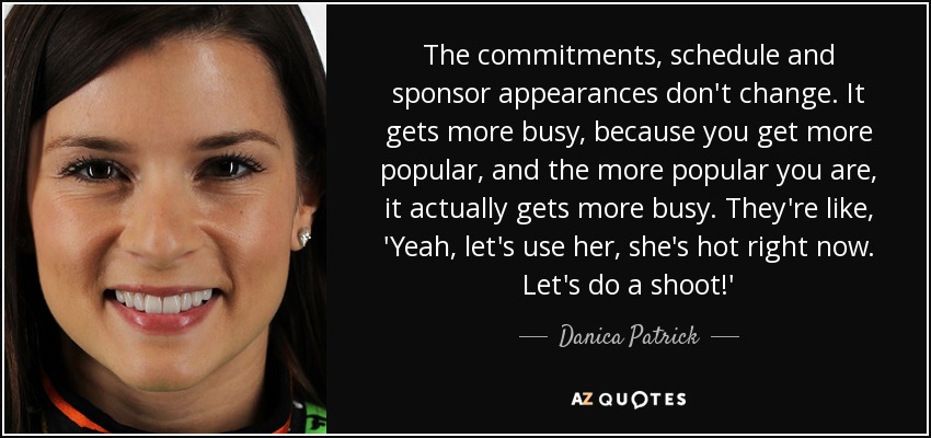 The commitments, schedule and sponsor appearances don't change. It gets more busy, because you get more popular, and the more popular you are, it actually gets more busy. They're like, 'Yeah, let's use her, she's hot right now. Let's do a shoot!' - Danica Patrick