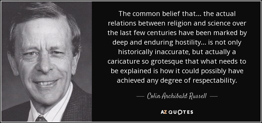 The common belief that... the actual relations between religion and science over the last few centuries have been marked by deep and enduring hostility... is not only historically inaccurate, but actually a caricature so grotesque that what needs to be explained is how it could possibly have achieved any degree of respectability. - Colin Archibald Russell