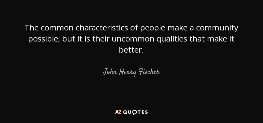 The common characteristics of people make a community possible, but it is their uncommon qualities that make it better. - John Henry Fischer