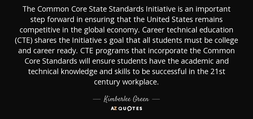 The Common Core State Standards Initiative is an important step forward in ensuring that the United States remains competitive in the global economy. Career technical education (CTE) shares the Initiative s goal that all students must be college and career ready. CTE programs that incorporate the Common Core Standards will ensure students have the academic and technical knowledge and skills to be successful in the 21st century workplace. - Kimberlee Green