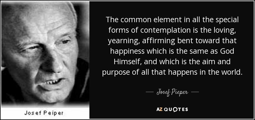 The common element in all the special forms of contemplation is the loving, yearning, affirming bent toward that happiness which is the same as God Himself, and which is the aim and purpose of all that happens in the world. - Josef Pieper