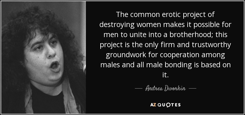 The common erotic project of destroying women makes it possible for men to unite into a brotherhood; this project is the only firm and trustworthy groundwork for cooperation among males and all male bonding is based on it. - Andrea Dworkin