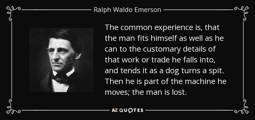 The common experience is, that the man fits himself as well as he can to the customary details of that work or trade he falls into, and tends it as a dog turns a spit. Then he is part of the machine he moves; the man is lost. - Ralph Waldo Emerson