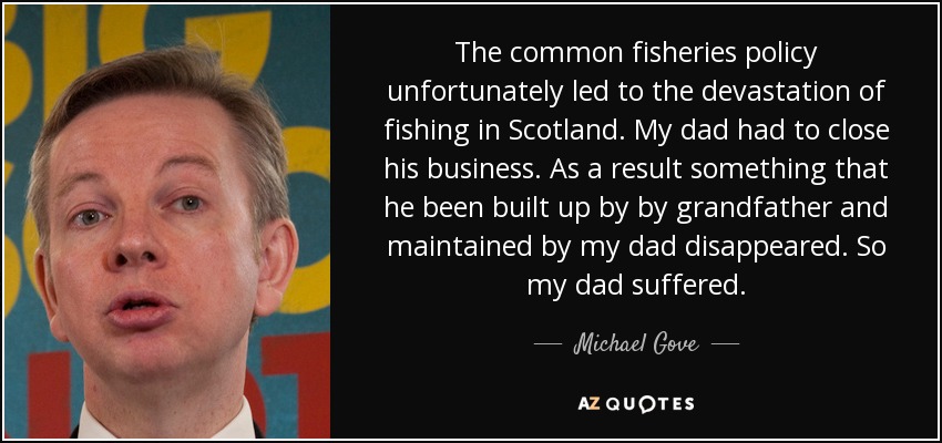The common fisheries policy unfortunately led to the devastation of fishing in Scotland. My dad had to close his business. As a result something that he been built up by by grandfather and maintained by my dad disappeared. So my dad suffered. - Michael Gove