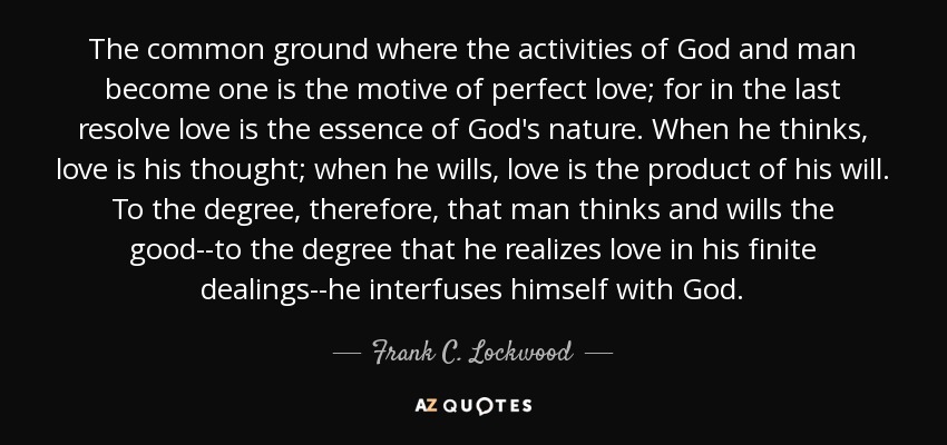 The common ground where the activities of God and man become one is the motive of perfect love; for in the last resolve love is the essence of God's nature. When he thinks, love is his thought; when he wills, love is the product of his will. To the degree, therefore, that man thinks and wills the good--to the degree that he realizes love in his finite dealings--he interfuses himself with God. - Frank C. Lockwood