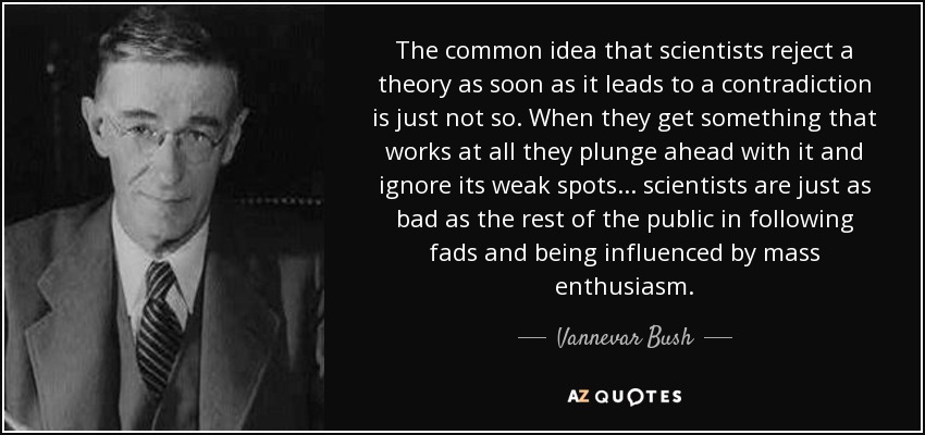 The common idea that scientists reject a theory as soon as it leads to a contradiction is just not so. When they get something that works at all they plunge ahead with it and ignore its weak spots... scientists are just as bad as the rest of the public in following fads and being influenced by mass enthusiasm. - Vannevar Bush