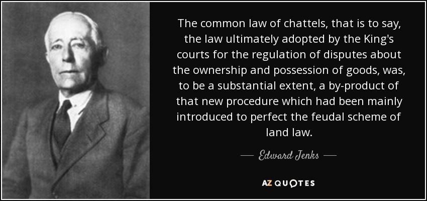 The common law of chattels, that is to say, the law ultimately adopted by the King's courts for the regulation of disputes about the ownership and possession of goods, was, to be a substantial extent, a by-product of that new procedure which had been mainly introduced to perfect the feudal scheme of land law. - Edward Jenks