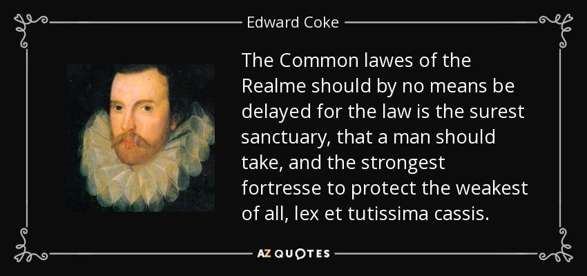 The Common lawes of the Realme should by no means be delayed for the law is the surest sanctuary, that a man should take, and the strongest fortresse to protect the weakest of all, lex et tutissima cassis. - Edward Coke