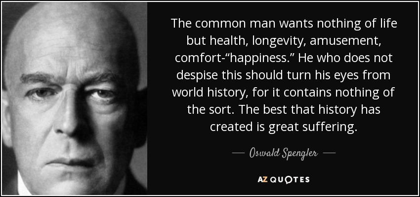 The common man wants nothing of life but health, longevity, amusement, comfort-“happiness.” He who does not despise this should turn his eyes from world history, for it contains nothing of the sort. The best that history has created is great suffering. - Oswald Spengler