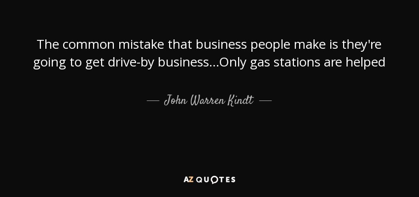 The common mistake that business people make is they're going to get drive-by business...Only gas stations are helped - John Warren Kindt