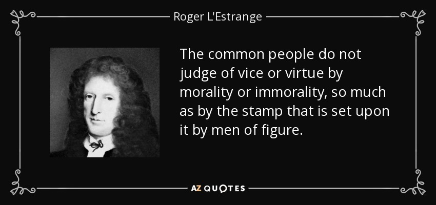 The common people do not judge of vice or virtue by morality or immorality, so much as by the stamp that is set upon it by men of figure. - Roger L'Estrange