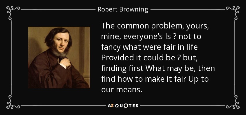 The common problem, yours, mine, everyone's Is ? not to fancy what were fair in life Provided it could be ? but, finding first What may be, then find how to make it fair Up to our means. - Robert Browning