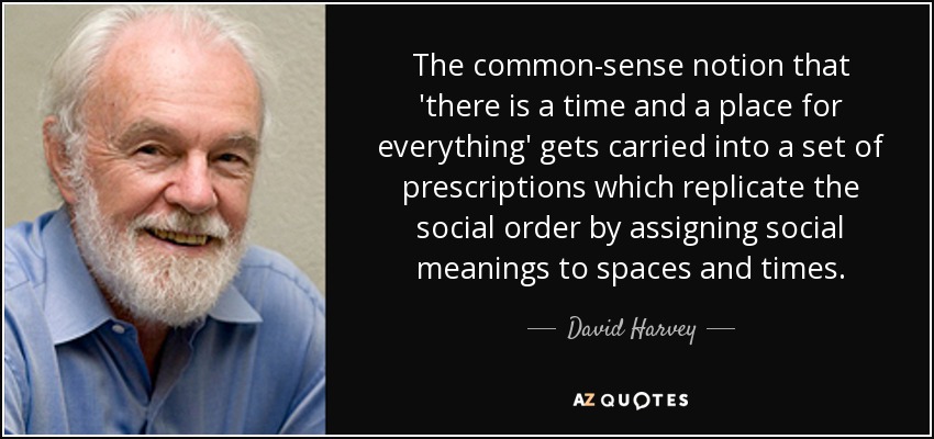 The common-sense notion that 'there is a time and a place for everything' gets carried into a set of prescriptions which replicate the social order by assigning social meanings to spaces and times. - David Harvey