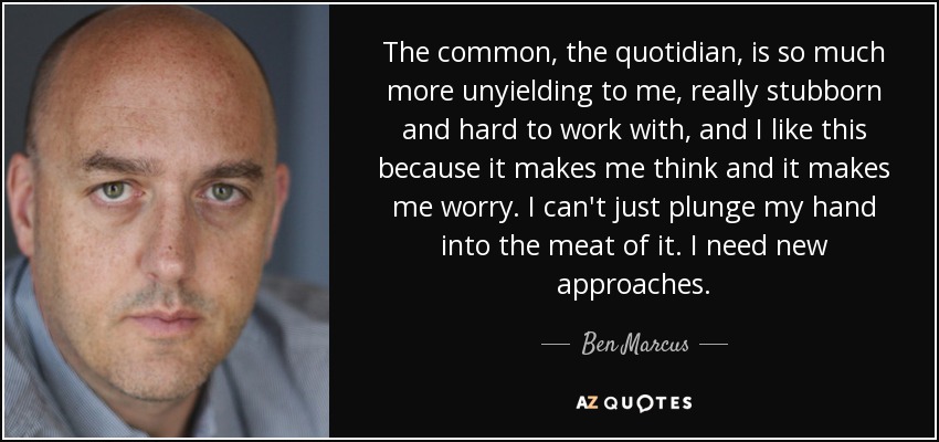 The common, the quotidian, is so much more unyielding to me, really stubborn and hard to work with, and I like this because it makes me think and it makes me worry. I can't just plunge my hand into the meat of it. I need new approaches. - Ben Marcus