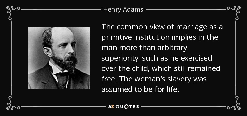 The common view of marriage as a primitive institution implies in the man more than arbitrary superiority, such as he exercised over the child, which still remained free. The woman's slavery was assumed to be for life. - Henry Adams