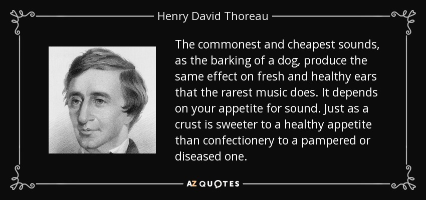 The commonest and cheapest sounds, as the barking of a dog, produce the same effect on fresh and healthy ears that the rarest music does. It depends on your appetite for sound. Just as a crust is sweeter to a healthy appetite than confectionery to a pampered or diseased one. - Henry David Thoreau