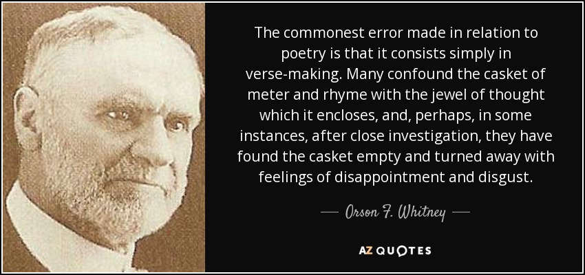 The commonest error made in relation to poetry is that it consists simply in verse-making. Many confound the casket of meter and rhyme with the jewel of thought which it encloses, and, perhaps, in some instances, after close investigation, they have found the casket empty and turned away with feelings of disappointment and disgust. - Orson F. Whitney