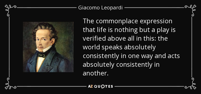 The commonplace expression that life is nothing but a play is verified above all in this: the world speaks absolutely consistently in one way and acts absolutely consistently in another. - Giacomo Leopardi