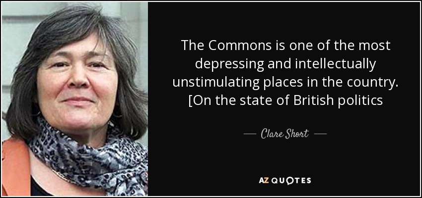 The Commons is one of the most depressing and intellectually unstimulating places in the country. [On the state of British politics - Clare Short