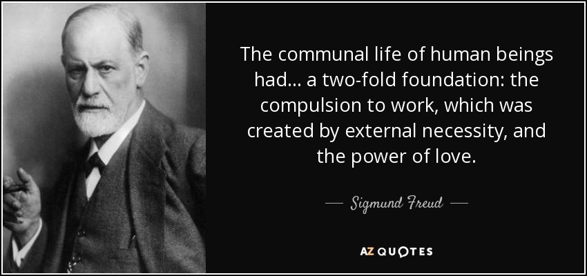 The communal life of human beings had . . . a two-fold foundation: the compulsion to work, which was created by external necessity, and the power of love. - Sigmund Freud
