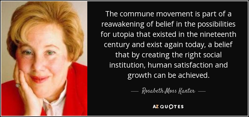 The commune movement is part of a reawakening of belief in the possibilities for utopia that existed in the nineteenth century and exist again today, a belief that by creating the right social institution, human satisfaction and growth can be achieved. - Rosabeth Moss Kanter