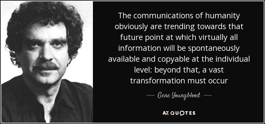 The communications of humanity obviously are trending towards that future point at which virtually all information will be spontaneously available and copyable at the individual level: beyond that, a vast transformation must occur - Gene Youngblood