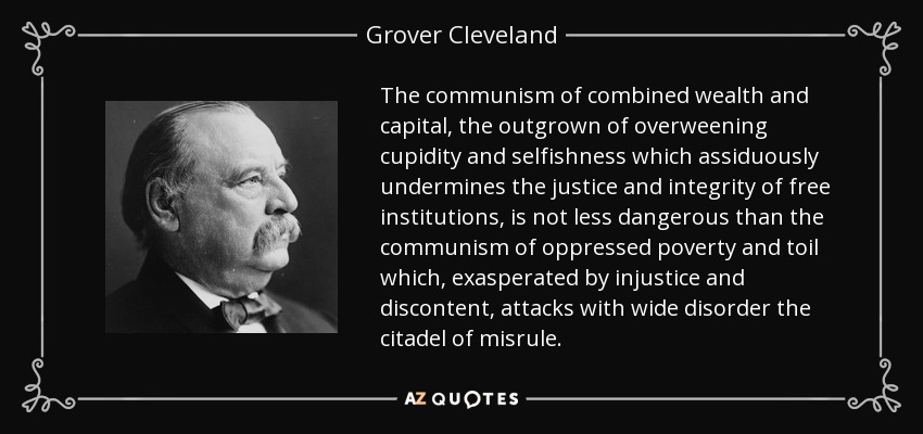 The communism of combined wealth and capital, the outgrown of overweening cupidity and selfishness which assiduously undermines the justice and integrity of free institutions, is not less dangerous than the communism of oppressed poverty and toil which, exasperated by injustice and discontent, attacks with wide disorder the citadel of misrule. - Grover Cleveland