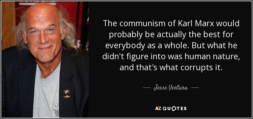 The communism of Karl Marx would probably be actually the best for everybody as a whole. But what he didn't figure into was human nature, and that's what corrupts it. - Jesse Ventura