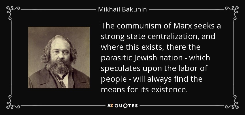The communism of Marx seeks a strong state centralization, and where this exists, there the parasitic Jewish nation - which speculates upon the labor of people - will always find the means for its existence. - Mikhail Bakunin
