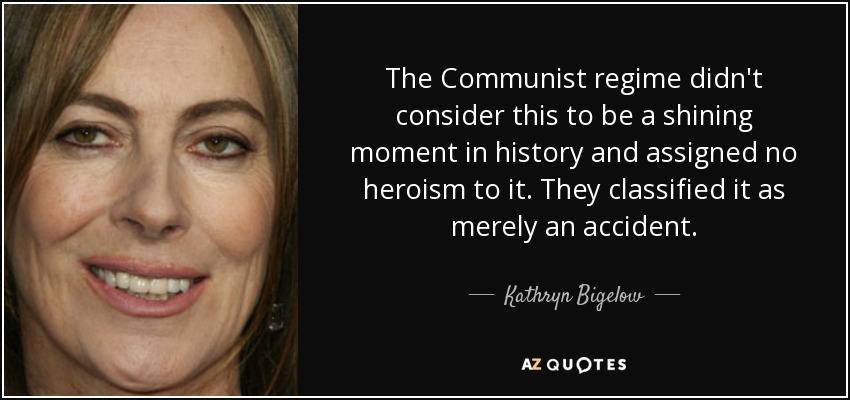 The Communist regime didn't consider this to be a shining moment in history and assigned no heroism to it. They classified it as merely an accident. - Kathryn Bigelow