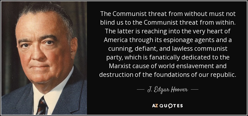 The Communist threat from without must not blind us to the Communist threat from within. The latter is reaching into the very heart of America through its espionage agents and a cunning, defiant, and lawless communist party, which is fanatically dedicated to the Marxist cause of world enslavement and destruction of the foundations of our republic. - J. Edgar Hoover