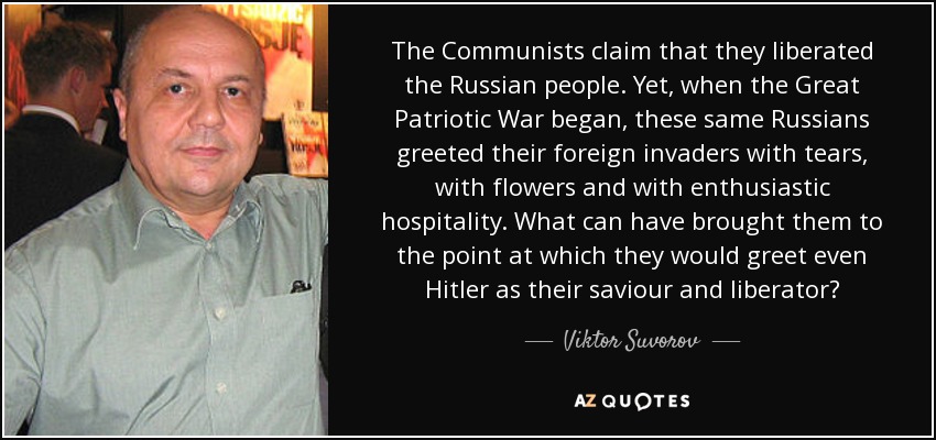 The Communists claim that they liberated the Russian people. Yet, when the Great Patriotic War began, these same Russians greeted their foreign invaders with tears, with flowers and with enthusiastic hospitality. What can have brought them to the point at which they would greet even Hitler as their saviour and liberator? - Viktor Suvorov