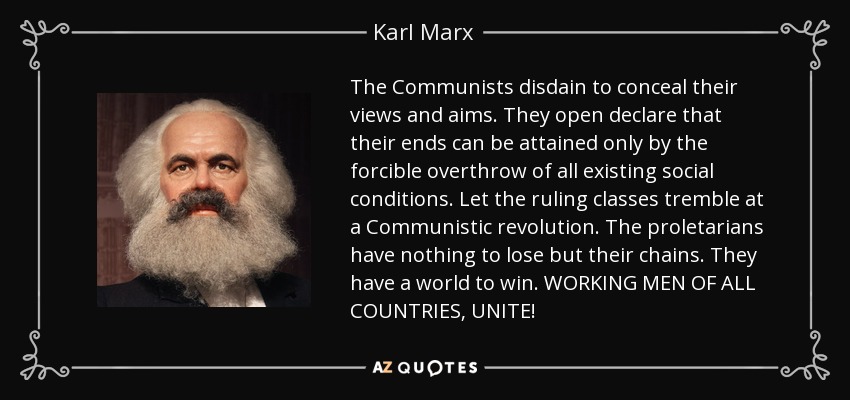 The Communists disdain to conceal their views and aims. They open declare that their ends can be attained only by the forcible overthrow of all existing social conditions. Let the ruling classes tremble at a Communistic revolution. The proletarians have nothing to lose but their chains. They have a world to win. WORKING MEN OF ALL COUNTRIES, UNITE! - Karl Marx