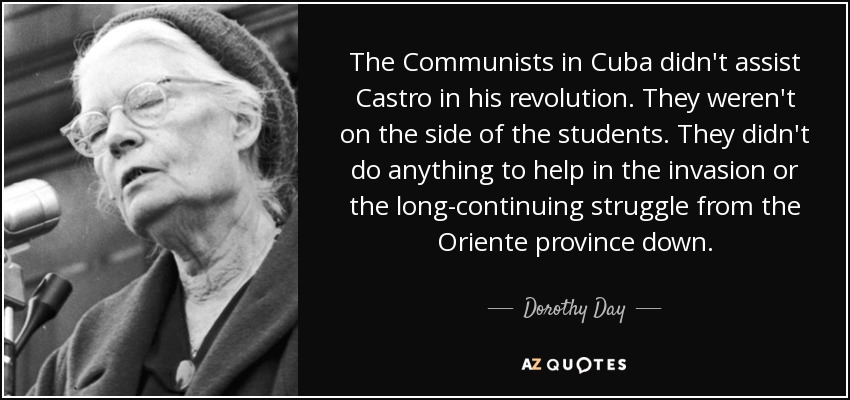 The Communists in Cuba didn't assist Castro in his revolution. They weren't on the side of the students. They didn't do anything to help in the invasion or the long-continuing struggle from the Oriente province down. - Dorothy Day