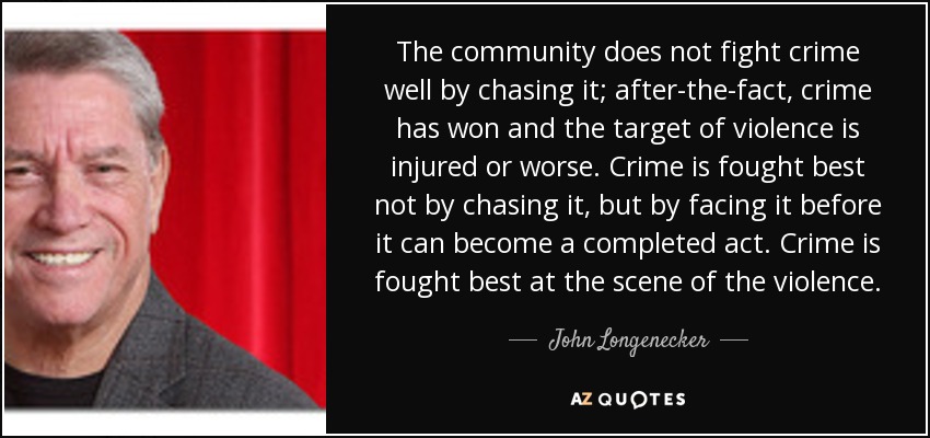 The community does not fight crime well by chasing it; after-the-fact, crime has won and the target of violence is injured or worse. Crime is fought best not by chasing it, but by facing it before it can become a completed act. Crime is fought best at the scene of the violence. - John Longenecker