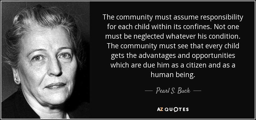 The community must assume responsibility for each child within its confines. Not one must be neglected whatever his condition. The community must see that every child gets the advantages and opportunities which are due him as a citizen and as a human being. - Pearl S. Buck