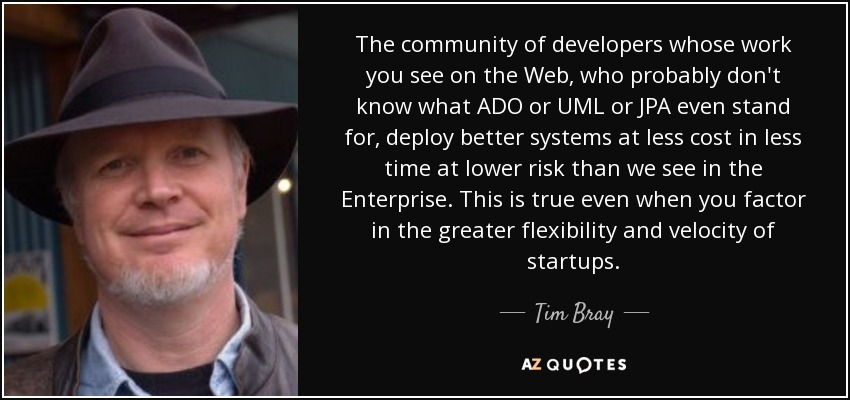 The community of developers whose work you see on the Web, who probably don't know what ADO or UML or JPA even stand for, deploy better systems at less cost in less time at lower risk than we see in the Enterprise. This is true even when you factor in the greater flexibility and velocity of startups. - Tim Bray