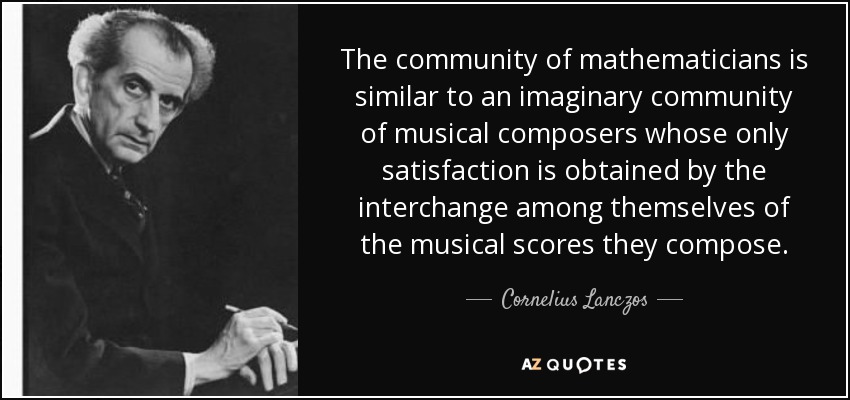 The community of mathematicians is similar to an imaginary community of musical composers whose only satisfaction is obtained by the interchange among themselves of the musical scores they compose. - Cornelius Lanczos
