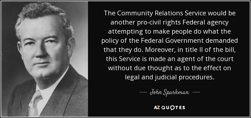 The Community Relations Service would be another pro-civil rights Federal agency attempting to make people do what the policy of the Federal Government demanded that they do. Moreover, in title II of the bill, this Service is made an agent of the court without due thought as to the effect on legal and judicial procedures. - John Sparkman