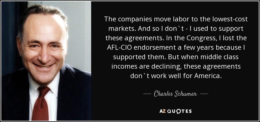 The companies move labor to the lowest-cost markets. And so I don`t - I used to support these agreements. In the Congress, I lost the AFL-CIO endorsement a few years because I supported them. But when middle class incomes are declining, these agreements don`t work well for America. - Charles Schumer