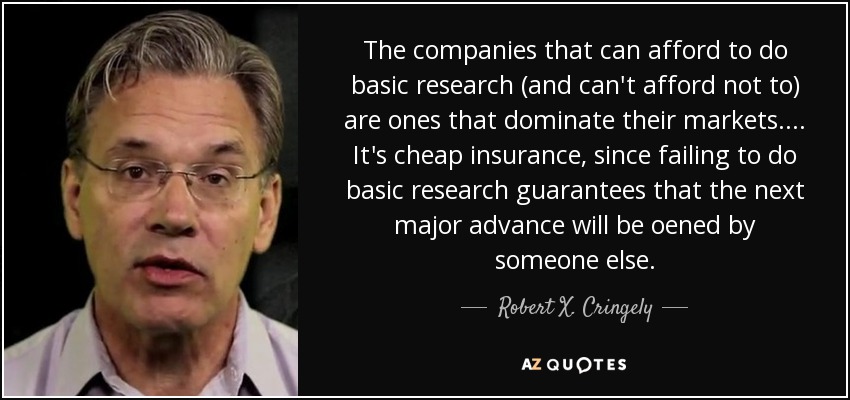 The companies that can afford to do basic research (and can't afford not to) are ones that dominate their markets. ... It's cheap insurance, since failing to do basic research guarantees that the next major advance will be oened by someone else. - Robert X. Cringely