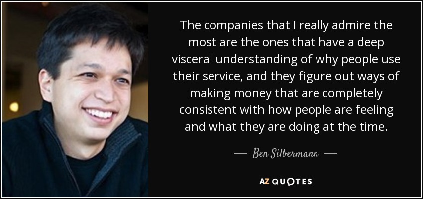 The companies that I really admire the most are the ones that have a deep visceral understanding of why people use their service, and they figure out ways of making money that are completely consistent with how people are feeling and what they are doing at the time. - Ben Silbermann
