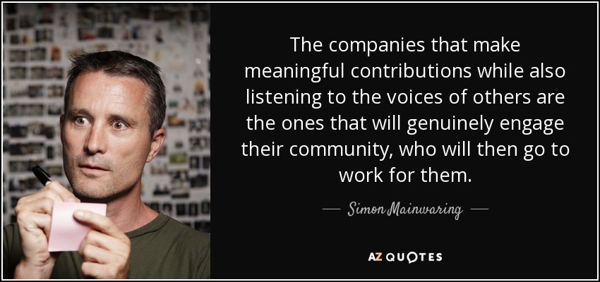 The companies that make meaningful contributions while also listening to the voices of others are the ones that will genuinely engage their community, who will then go to work for them. - Simon Mainwaring