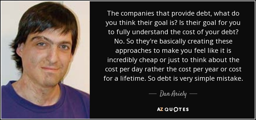 The companies that provide debt, what do you think their goal is? Is their goal for you to fully understand the cost of your debt? No. So they're basically creating these approaches to make you feel like it is incredibly cheap or just to think about the cost per day rather the cost per year or cost for a lifetime. So debt is very simple mistake. - Dan Ariely