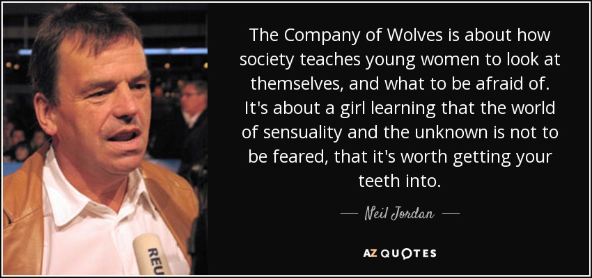 The Company of Wolves is about how society teaches young women to look at themselves, and what to be afraid of. It's about a girl learning that the world of sensuality and the unknown is not to be feared, that it's worth getting your teeth into. - Neil Jordan