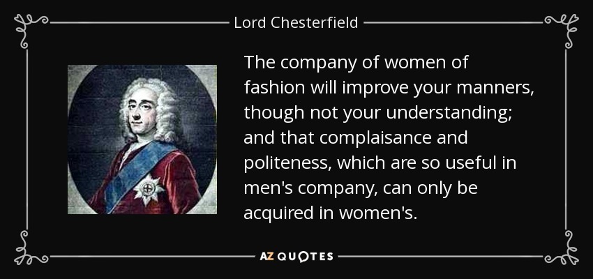 The company of women of fashion will improve your manners, though not your understanding; and that complaisance and politeness, which are so useful in men's company, can only be acquired in women's. - Lord Chesterfield