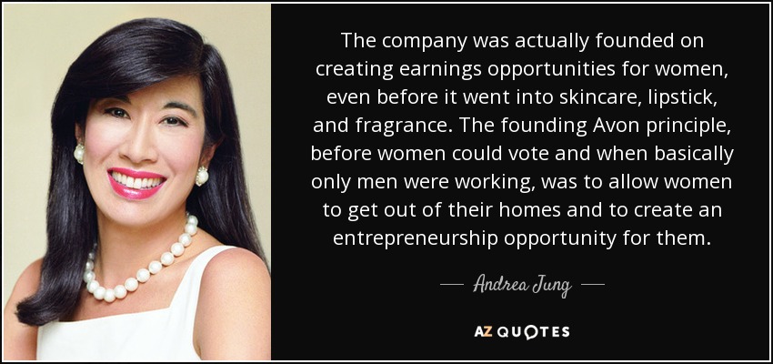 The company was actually founded on creating earnings opportunities for women, even before it went into skincare, lipstick, and fragrance. The founding Avon principle, before women could vote and when basically only men were working, was to allow women to get out of their homes and to create an entrepreneurship opportunity for them. - Andrea Jung