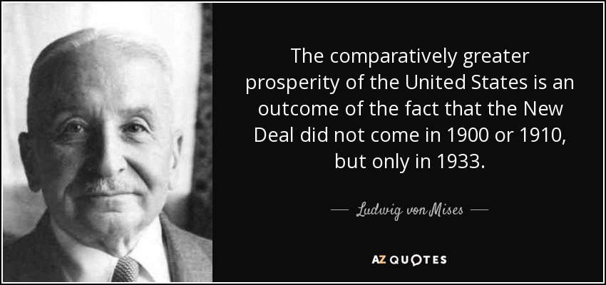 The comparatively greater prosperity of the United States is an outcome of the fact that the New Deal did not come in 1900 or 1910, but only in 1933. - Ludwig von Mises